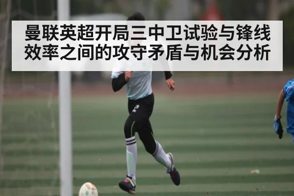 曼联英超开局三中卫试验与锋线效率之间的攻守矛盾与机会分析