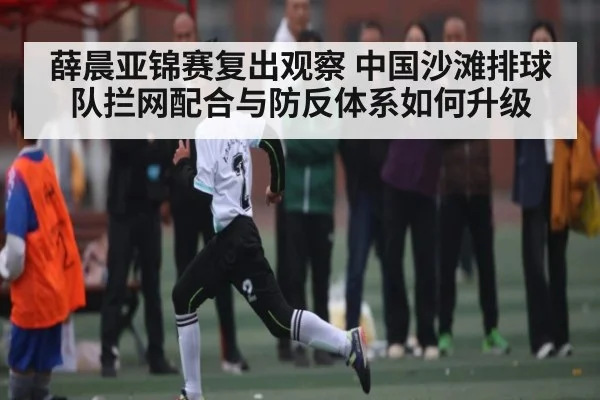 薛晨亚锦赛复出观察 中国沙滩排球队拦网配合与防反体系如何升级
