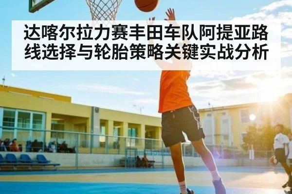 达喀尔拉力赛丰田车队阿提亚路线选择与轮胎策略关键实战分析